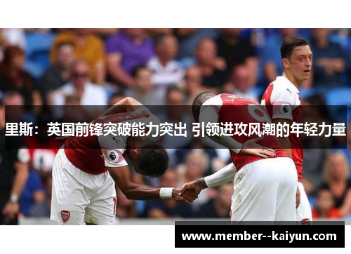 里斯:英国前锋突破能力突出 引领进攻风潮的年轻力量 里斯:英国前锋突破能力突出 引领进攻风潮的年轻力量