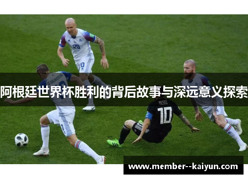 阿根廷世界杯胜利的背后故事与深远意义探索